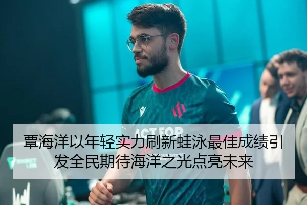 覃海洋以年轻实力刷新蛙泳最佳成绩引发全民期待海洋之光点亮未来